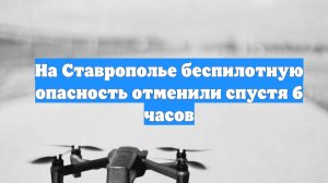 На Ставрополье беспилотную опасность отменили спустя 6 часов