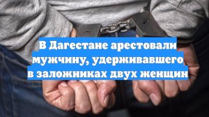 В Дагестане арестовали мужчину, удерживавшего в заложниках двух женщин