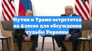 Путин и Трамп встретятся на Аляске для обсуждения судьбы Украины