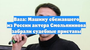 Baza: Машину сбежавшего из России актера Смольянинова забрали судебные приставы