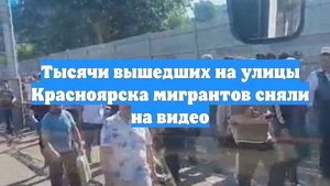 Тысячи вышедших на улицы Красноярска мигрантов сняли на видео