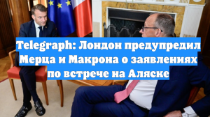 Telegraph: Лондон предупредил Мерца и Макрона о заявлениях по встрече на Аляске