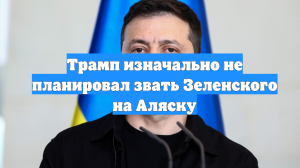 Трамп изначально не планировал звать Зеленского на Аляску