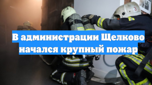 В администрации Щелково начался крупный пожар