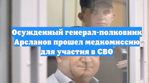 Осужденный генерал-полковник Арсланов прошел медкомиссию для участия в СВО