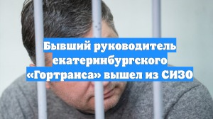 Бывший руководитель екатеринбургского «Гортранса» вышел из СИЗО