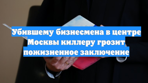 Убившему бизнесмена в центре Москвы киллеру грозит пожизненное заключение
