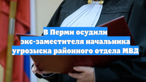 В Перми осудили экс-заместителя начальника угрозыска районного отдела МВД