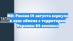 МО: Россия 14 августа вернула в ходе обмена с территории Украины 84 военных