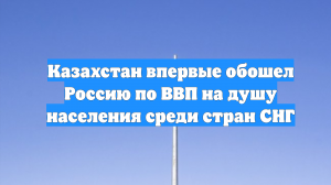 Казахстан впервые обошел Россию по ВВП на душу населения среди стран СНГ