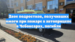 Двое подростков, получивших ожоги при пожаре в автоприцепе в Чебоксарах, погибли