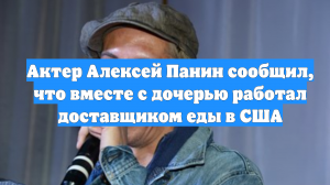 Актер Алексей Панин сообщил, что вместе с дочерью работал доставщиком еды в США