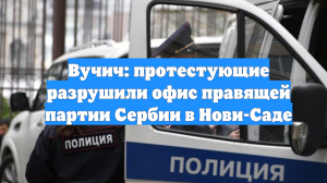 Вучич: протестующие разрушили офис правящей партии Сербии в Нови-Саде