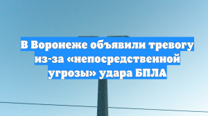 В Воронеже объявили тревогу из-за «непосредственной угрозы» удара БПЛА