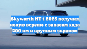 Skyworth HT-i 2025 получил новую версию с запасом хода 200 км и крупным экраном