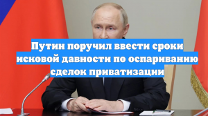 Путин поручил ввести сроки исковой давности по оспариванию сделок приватизации