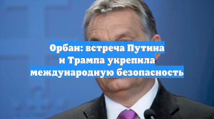 Орбан: встреча Путина и Трампа укрепила международную безопасность