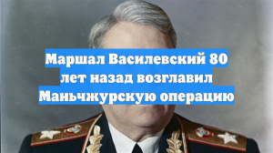 Маршал Василевский 80 лет назад возглавил Маньчжурскую операцию