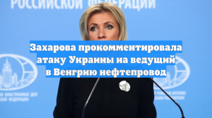 Захарова прокомментировала атаку Украины на ведущий в Венгрию нефтепровод