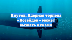 Кнутов: Ядерная торпеда «Посейдон» может вызвать цунами