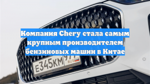 Компания Chery стала самым крупным производителем бензиновых машин в Китае