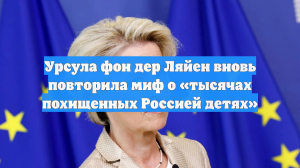 Урсула фон дер Ляйен вновь повторила миф о «тысячах похищенных Россией детях»