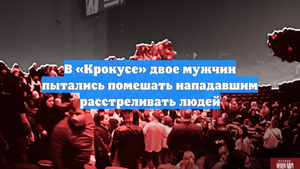 В «Крокусе» двое мужчин пытались помешать нападавшим расстреливать людей