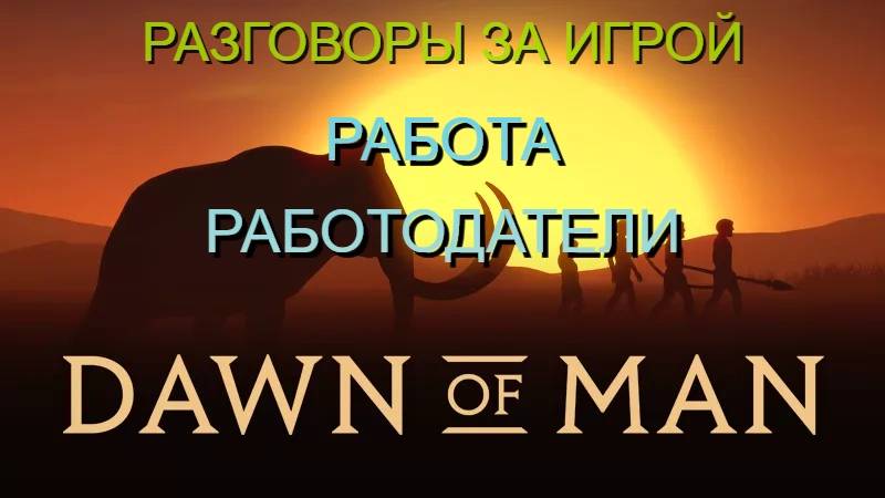 РАЗГОВОРЫ ЗА ИГРОЙ/РАБОТА.РАБОТОДАТЕЛИ/DAWN OF MAN