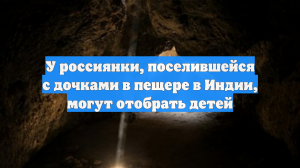 У россиянки, поселившейся с дочками в пещере в Индии, могут отобрать детей