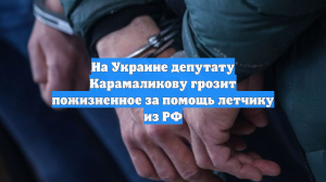 На Украине депутату Карамаликову грозит пожизненное за помощь летчику из РФ