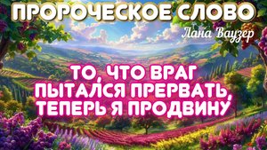 ПРОРОЧЕСКОЕ СЛОВО: ТО, ЧТО ВРАГ ПЫТАЛСЯ ПРЕРВАТЬ, ТЕПЕРЬ Я ПРОДВИНУ. Лана Ваузер