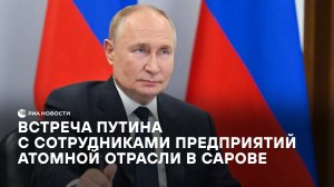 Встреча Путина с сотрудниками предприятий атомной отрасли в Сарове