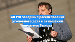 СК РФ завершил расследование уголовного дела в отношении писателя Быкова