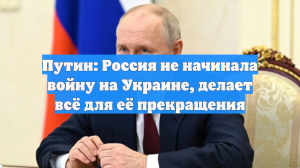 Путин: Россия не начинала войну на Украине, делает всё для её прекращения