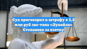 Суд приговорил к штрафу в 3,5 млн руб экс-топа «Лукойла» Степанова за взятку