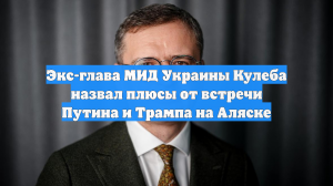 Экс-глава МИД Украины Кулеба назвал плюсы от встречи Путина и Трампа на Аляске