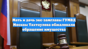 Мать и дочь экс-замглавы ГУМВД Москвы Тахтаулова обжаловали обращение имущества