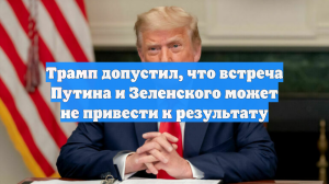 Трамп допустил, что встреча Путина и Зеленского может не привести к результату