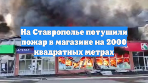 На Ставрополье потушили пожар в магазине на 2000 квадратных метрах