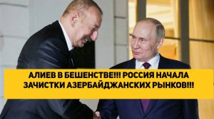 АЛИЕВ В БЕШЕНСТВЕ!!! РОССИЯ НАЧАЛА ЗАЧИСТКИ АЗЕРБАЙДЖАНСКИХ РЫНКОВ!!!