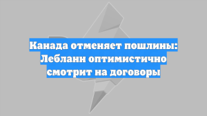 Канада отменяет пошлины: Лебланн оптимистично смотрит на договоры