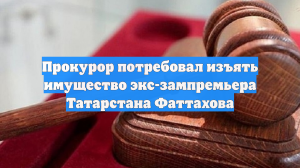 Прокурор потребовал изъять имущество экс-зампремьера Татарстана Фаттахова