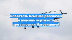 Спасатель Семенов рассказал о падении вертолета при спасении Наговициной