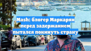 Mash: блогер Маркарян перед задержанием пытался покинуть страну