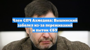 Член СПЧ Ахмедова: Вышинский заболел из-за переживаний и пыток СБУ