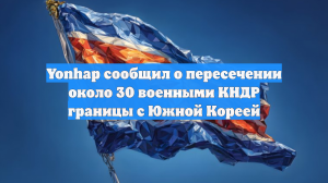Yonhap сообщил о пересечении около 30 военными КНДР границы с Южной Кореей