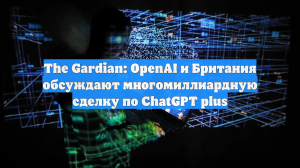 The Gardian: OpenAI и Британия обсуждают многомиллиардную сделку по ChatGPT plus