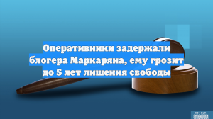 Оперативники задержали блогера Маркаряна, ему грозит до 5 лет лишения свободы