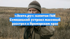 «Лента.ру»: капитан ГАИ Семидоцкий устроил массовый расстрел в Приморском крае