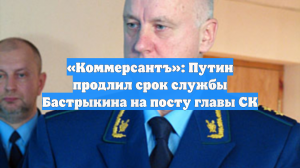 «Коммерсантъ»: Путин продлил срок службы Бастрыкина на посту главы СК
